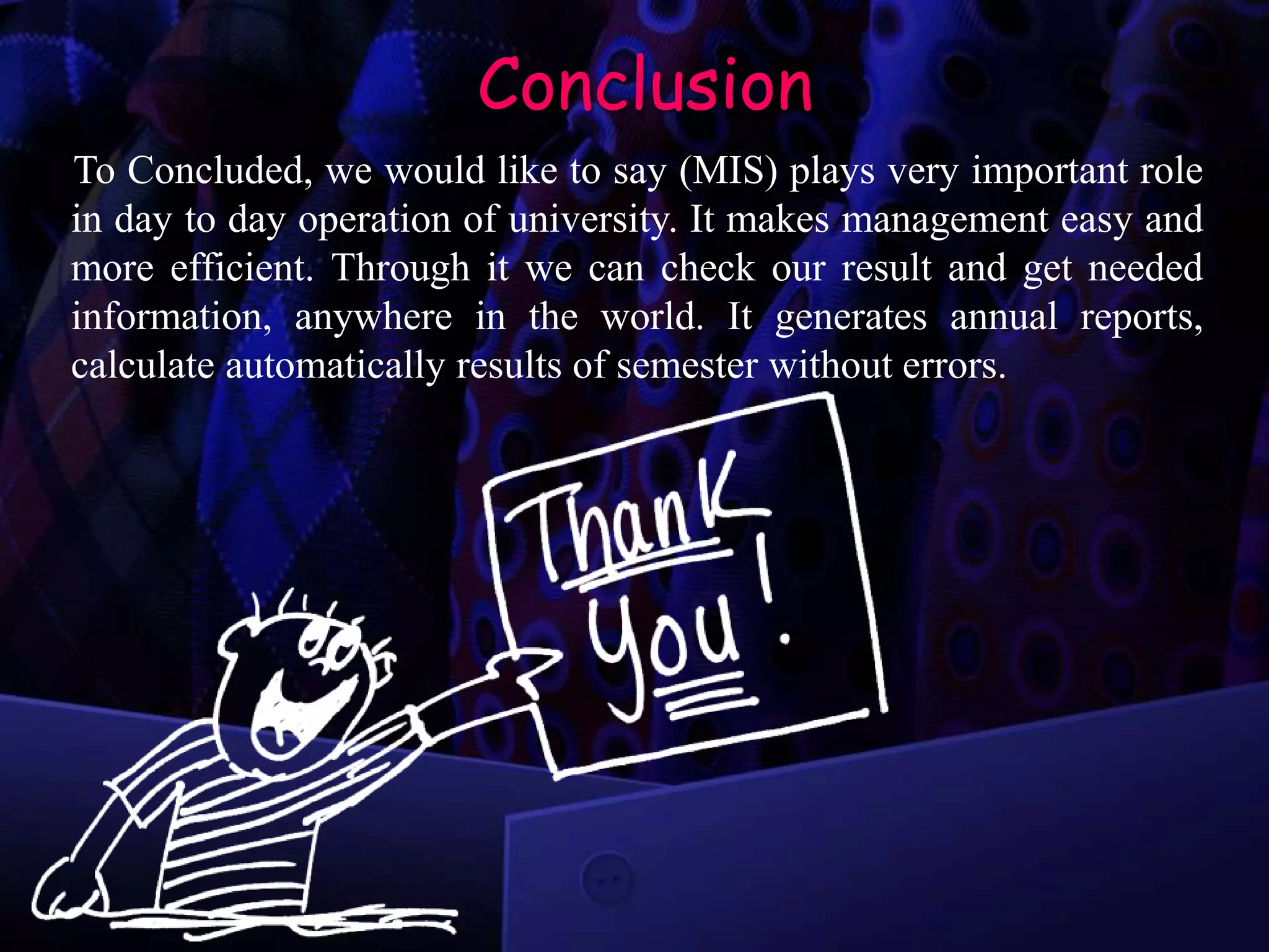 Conclusion
To Concluded, we would like to say (MIS) plays very important role
in day to day operation of university. It makes management easy and
more efficient. Through it we can check our result and get needed
information, anywhere in the world. It generates annual reports,
calculate automatically results of semester without errors.
 