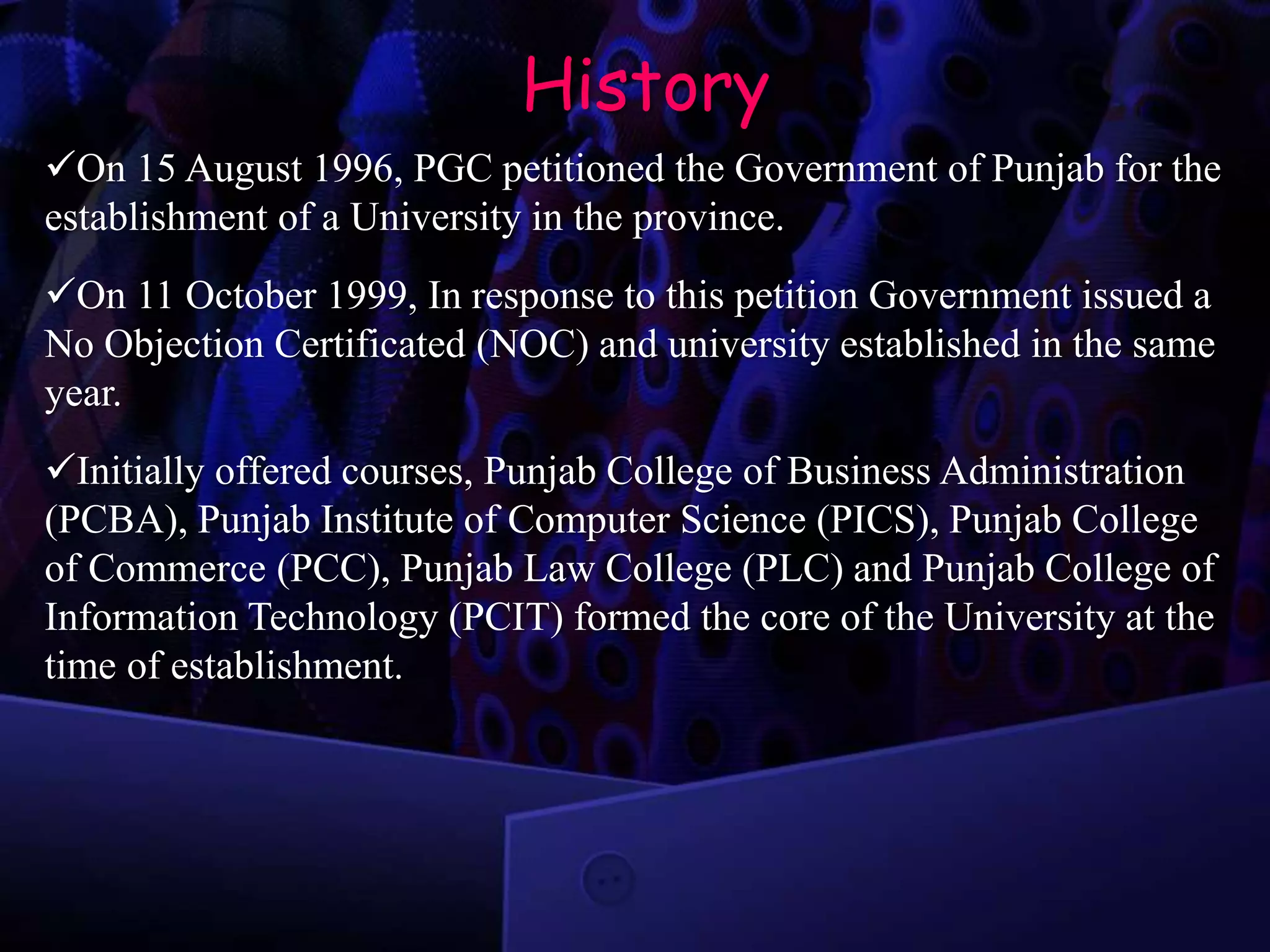 History
On 15 August 1996, PGC petitioned the Government of Punjab for the
establishment of a University in the province.
On 11 October 1999, In response to this petition Government issued a
No Objection Certificated (NOC) and university established in the same
year.
Initially offered courses, Punjab College of Business Administration
(PCBA), Punjab Institute of Computer Science (PICS), Punjab College
of Commerce (PCC), Punjab Law College (PLC) and Punjab College of
Information Technology (PCIT) formed the core of the University at the
time of establishment.
 