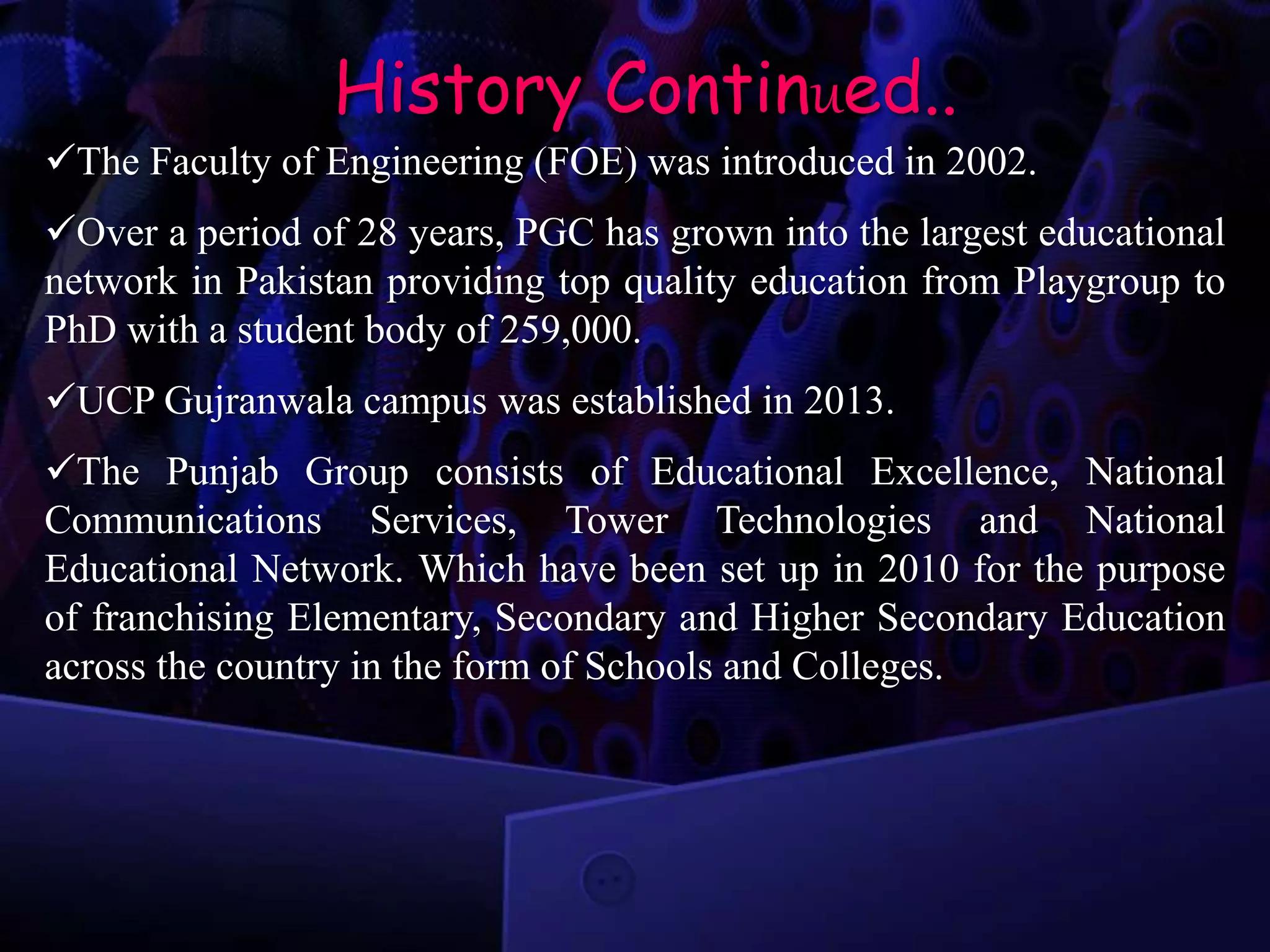 History Continued..
The Faculty of Engineering (FOE) was introduced in 2002.
Over a period of 28 years, PGC has grown into the largest educational
network in Pakistan providing top quality education from Playgroup to
PhD with a student body of 259,000.
UCP Gujranwala campus was established in 2013.
The Punjab Group consists of Educational Excellence, National
Communications Services, Tower Technologies and National
Educational Network. Which have been set up in 2010 for the purpose
of franchising Elementary, Secondary and Higher Secondary Education
across the country in the form of Schools and Colleges.
 