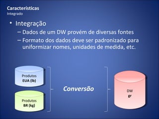 Características Integrado Integração Dados de um DW provém de diversas fontes Formato dos dados deve ser padronizado para uniformizar nomes, unidades de medida, etc. Produtos EUA (lb) Produtos BR (kg) Conversão DW gr 