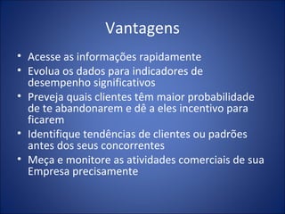 Vantagens Acesse as informações rapidamente Evolua os dados para indicadores de desempenho significativos Preveja quais clientes têm maior probabilidade de te abandonarem e dê a eles incentivo para ficarem Identifique tendências de clientes ou padrões antes dos seus concorrentes Meça e monitore as atividades comerciais de sua Empresa precisamente 
