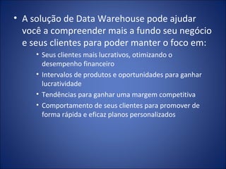 A solução de Data Warehouse pode ajudar você a compreender mais a fundo seu negócio e seus clientes para poder manter o foco em: Seus clientes mais lucrativos, otimizando o desempenho financeiro Intervalos de produtos e oportunidades para ganhar lucratividade Tendências para ganhar uma margem competitiva Comportamento de seus clientes para promover de forma rápida e eficaz planos personalizados 
