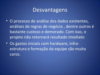 Desvantagens O processo de análise dos dados existentes, análises de regras de negócio , dentre outros é bastante custoso e demorado. Com isso, o projeto não retornará resultado imediato Os gastos iniciais com hardware, infra-estrutura e formação da equipe são muito caros. 