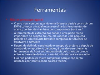 Ferramentas Não se preocupe agora! O erro mais comum, quando uma Empresa decide construir um DW é começar o trabalho pela escolha das ferramentas de acesso, conhecidas também por componente  front end A ferramenta de extração dos dados é uma parte muito importante do projeto do DW, mas apenas uma pequena parcela de um conjunto bastante complexo de soluções de  hardware  e  software Depois de definido e projetado o escopo do projeto e depois de construído o repositório de dados, é que deve-se chegar às ferramentas de  front end  responsáveis pelo meio de campo entre as bases de dados e os usuários finais da área executiva. Elas não podem ser muito complexas porque não serão utilizadas por profissionais da área técnica 