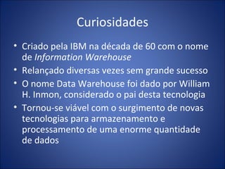 Curiosidades Criado pela IBM na década de 60 com o nome de  Information Warehouse Relançado diversas vezes sem grande sucesso O nome Data Warehouse foi dado por William H. Inmon, considerado o pai desta tecnologia Tornou-se viável com o surgimento de novas tecnologias para armazenamento e processamento de uma enorme quantidade de dados 