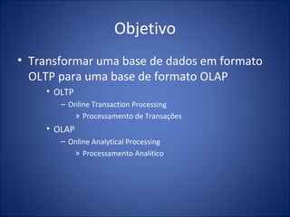 Objetivo Transformar uma base de dados em formato OLTP para uma base de formato OLAP OLTP Online Transaction Processing Processamento de Transações OLAP Online Analytical Processing Processamento Analítico 