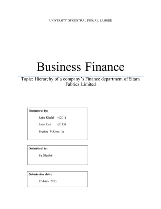 UNIVERSITY OF CENTRAL PUNJAB, LAHORE 
Business Finance 
Topic: Hierarchy of a company’s Finance department of Sitara 
Fabrics Limited 
Submitted by: 
Saira Khalid (0201) 
Sana Riaz (0185) 
Section: M.Com 1A 
Submitted to: 
Sir Shabbir 
Submission date: 
17-June- 2013 
 