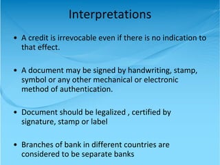 Interpretations A credit is irrevocable even if there is no indication to that effect. A document may be signed by handwriting, stamp, symbol or any other mechanical or electronic method of authentication. Document should be legalized , certified by signature, stamp or label Branches of bank in different countries are considered to be separate banks 