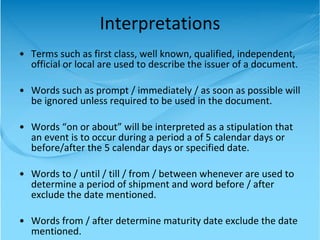 Interpretations Terms such as first class, well known, qualified, independent, official or local are used to describe the issuer of a document. Words such as prompt / immediately / as soon as possible will be ignored unless required to be used in the document. Words “on or about” will be interpreted as a stipulation that an event is to occur during a period a of 5 calendar days or before/after the 5 calendar days or specified date. Words to / until / till / from / between whenever are used to determine a period of shipment and word before / after exclude the date mentioned. Words from / after determine maturity date exclude the date mentioned. 
