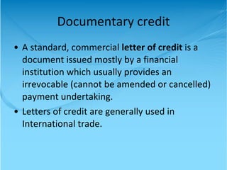 Documentary credit A standard, commercial  letter of credit  is a document issued mostly by a financial institution which usually provides an irrevocable (cannot be amended or cancelled) payment undertaking.  Letters of credit are generally used in International trade.  