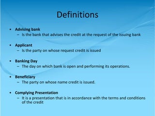 Definitions Advising bank Is the bank that advises the credit at the request of the issuing bank Applicant Is the party on whose request credit is issued Banking Day The day on which bank is open and performing its operations. Beneficiary The party on whose name credit is issued. Complying Presentation It is a presentation that is in accordance with the terms and conditions of the credit 
