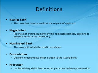 Issuing Bank The bank that issues a credit at the request of applicant Negotiation Purchase of draft/documents by the nominated bank by agreeing to advance funds to the beneficiary. Nominated Bank The bank with which the credit is available. Presentation Delivery of documents under a credit to the issuing bank. Presenter Is a beneficiary either bank or other party that makes a presentation. Definitions 