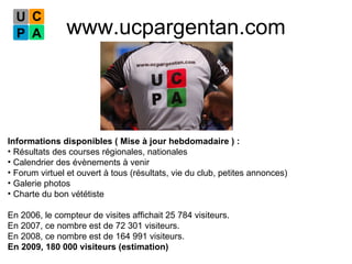 www.ucpargentan.com Informations disponibles ( Mise à jour hebdomadaire ) : Résultats des courses régionales, nationales  Calendrier des évènements à venir Forum virtuel et ouvert à tous (résultats, vie du club, petites annonces) Galerie photos Charte du bon vététiste En 2006, le compteur de visites affichait 25 784 visiteurs. En 2007, ce nombre est de 72 301 visiteurs. En 2008, ce nombre est de 164 991 visiteurs. En 2009, 180 000 visiteurs (estimation) 