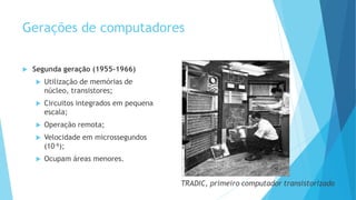 Gerações de computadores
 Segunda geração (1955-1966)
 Utilização de memórias de
núcleo, transistores;
 Circuitos integrados em pequena
escala;
 Operação remota;
 Velocidade em microssegundos
(10-6);
 Ocupam áreas menores.
 