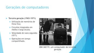 Gerações de computadores
 Terceira geração (1965-1971)
 Utilização de memórias de
filme fino;
 Circuitos integrados em
média e larga escala;
 Velocidade de nano segundos
(10-9);
 Operações em tempo
compartilhado.
 
