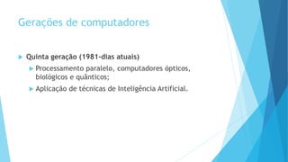 Gerações de computadores
 Quinta geração (1981-dias atuais)
 Processamento paralelo, computadores ópticos,
biológicos e quânticos;
 Aplicação de técnicas de Inteligência Artificial.
 