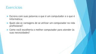 Exercícios
 Escreva com suas palavras o que é um computador e o que é
Informática;
 Quais são as vantagens de se utilizar um computador na vida
profissional?
 Como você escolheria o melhor computador para atender às
suas necessidades?
 