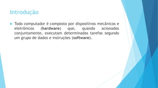 Introdução
 Todo computador é composto por dispositivos mecânicos e
eletrônicos (hardware) que, quando acionados
conjuntamente, executam determinadas tarefas segundo
um grupo de dados e instruções (software).
 