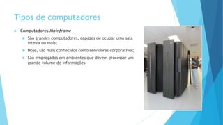 Tipos de computadores
 Computadores Mainframe
 São grandes computadores, capazes de ocupar uma sala
inteira ou mais;
 Hoje, são mais conhecidos como servidores corporativos;
 São empregados em ambientes que devem processar um
grande volume de informações.
 