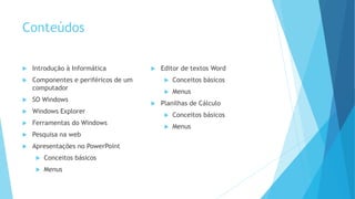 Conteúdos
 Introdução à Informática
 Componentes e periféricos de um
computador
 SO Windows
 Windows Explorer
 Ferramentas do Windows
 Pesquisa na web
 Apresentações no PowerPoint
 Conceitos básicos
 Menus
 Editor de textos Word
 Conceitos básicos
 Menus
 Planilhas de Cálculo
 Conceitos básicos
 Menus
 