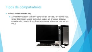 Tipos de computadores
 Computadores Pessoais (PC)
 Apresentam custo e tamanho compatíveis para seu uso doméstico,
sendo destinados ao uso individual ou por um grupo de pessoas
(uma família, funcionários de uma empresa, alunos de uma escola
etc.).
 