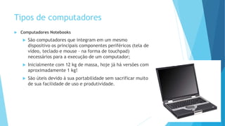 Tipos de computadores
 Computadores Notebooks
 São computadores que integram em um mesmo
dispositivo os principais componentes periféricos (tela de
vídeo, teclado e mouse – na forma de touchpad)
necessários para a execução de um computador;
 Inicialmente com 12 kg de massa, hoje já há versões com
aproximadamente 1 kg!
 São úteis devido à sua portabilidade sem sacrificar muito
de sua facilidade de uso e produtividade.
 