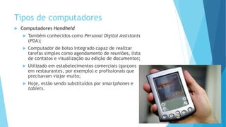 Tipos de computadores
 Computadores Handheld
 Também conhecidos como Personal Digital Assistants
(PDA);
 Computador de bolso integrado capaz de realizar
tarefas simples como agendamento de reuniões, lista
de contatos e visualização ou edição de documentos;
 Utilizado em estabelecimentos comerciais (garçons
em restaurantes, por exemplo) e profissionais que
precisavam viajar muito;
 Hoje, estão sendo substituídos por smartphones e
tablets.
 