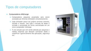 Tipos de computadores
 Computadores Midrange
 Computadores pequenos projetados para serem
acessados por diversos Utilizadors simultaneamente;
 Cada Utilizador possui seu próprio terminal (monitor,
teclado e mouse), mas toda a entrada de dados é
enviada e processada de forma centralizada em um
único computador midrange;
 É uma solução que vem sendo adotada por pequenas e
médias empresas que desejam centralizar dados e
simplificar o gerenciamento das aplicações, segurança
etc.
 