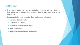 Software
 É a parte lógica de um computador, responsável por ditar as
instruções que o mesmo deve seguir a fim de executar uma tarefa
específica;
 Um computador pode executar diversos tipos de software:
 Sistemas Operacionais;
 Softwares de Office;
 Softwares para uso específico;
 Aplicativos web;
 Aplicativos para dispositivos móveis.
 