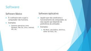 Software
Software Básico
 É o software sem o qual o
computador não funciona.
 Exemplos:
 Sistemas operativos como
Windows, Mac Os, Linux, Android,
IOS, etc.
Software Aplicativo
 Aquele que não condiciona o
funcionamento do computador, ou
seja aquele que depende da
preferência do utilizador.
 Exemplos:
 Ms Word, calculadora, Antivírus,
editor de fotos, etc.
 