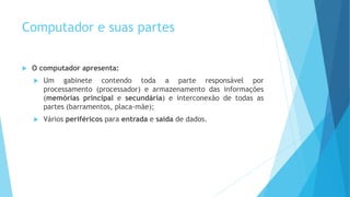 Computador e suas partes
 O computador apresenta:
 Um gabinete contendo toda a parte responsável por
processamento (processador) e armazenamento das informações
(memórias principal e secundária) e interconexão de todas as
partes (barramentos, placa-mãe);
 Vários periféricos para entrada e saída de dados.
 