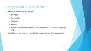 Computador e suas partes
 Então, externamente, vemos:
 Monitor;
 Gabinete;
 Teclado;
 Mouse;
 Demais periféricos (estabilizador, impressora, scanner, roteador
etc.).
 O gabinete, por sua vez, também é composto por diversas partes.
 