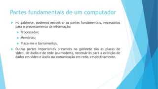 Partes fundamentais de um computador
 No gabinete, podemos encontrar as partes fundamentais, necessárias
para o processamento da informação:
 Processador;
 Memórias;
 Placa-me e barramentos.
 Outras partes importantes presentes no gabinete são as placas de
vídeo, de áudio e de rede (ou modem), necessárias para a exibição de
dados em vídeo e áudio ou comunicação em rede, respectivamente.
 
