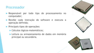 Processador
 Responsável por todo tipo de processamento no
computador;
 Recebe cada instrução do software e executa a
operação definida;
 Principais tipos de operações:
 Cálculos lógicos-matemáticos;
 Leitura ou armazenamento de dados em memória
principal ou secundária.
 