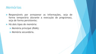 Memórias
 Responsáveis por armazenar as informações, seja de
forma temporária (durante a execução de programas),
seja de forma persistente;
 Há dois tipos de memória:
 Memória principal (RAM);
 Memória secundária.
 