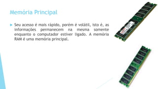 Memória Principal
 Seu acesso é mais rápido, porém é volátil, isto é, as
informações permanecem na mesma somente
enquanto o computador estiver ligado. A memória
RAM é uma memória principal.
 
