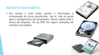 Memória Secundária
 Seu acesso é mais lento, porém a informação é
armazenada de forma persistente, isto é, não se perde
após o desligamento do computador. Discos rígidos (HD) e
drives de disquete, CD ou DVD são alguns exemplos de
memória secundária.
 
