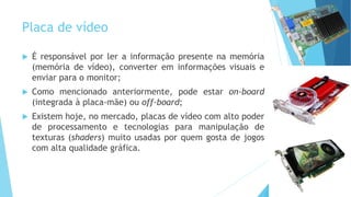 Placa de vídeo
 É responsável por ler a informação presente na memória
(memória de vídeo), converter em informações visuais e
enviar para o monitor;
 Como mencionado anteriormente, pode estar on-board
(integrada à placa-mãe) ou off-board;
 Existem hoje, no mercado, placas de vídeo com alto poder
de processamento e tecnologias para manipulação de
texturas (shaders) muito usadas por quem gosta de jogos
com alta qualidade gráfica.
 