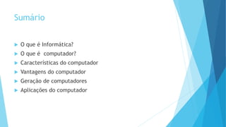 Sumário
 O que é Informática?
 O que é computador?
 Características do computador
 Vantagens do computador
 Geração de computadores
 Aplicações do computador
 