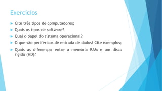 Exercícios
 Cite três tipos de computadores;
 Quais os tipos de software?
 Qual o papel do sistema operacional?
 O que são periféricos de entrada de dados? Cite exemplos;
 Quais as diferenças entre a memória RAM e um disco
rígido (HD)?
 