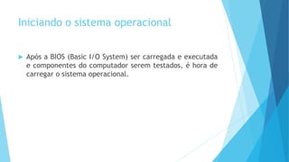 Iniciando o sistema operacional
 Após a BIOS (Basic I/O System) ser carregada e executada
e componentes do computador serem testados, é hora de
carregar o sistema operacional.
 