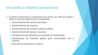 Iniciando o sistema operacional
 O sistema operacional é responsável por prover um meio de acesso a
todos os recursos disponíveis no computador;
 Gerenciamento da memória principal;
 Gerenciamento de arquivos;
 Gerenciamento de entrada e saída de dados;
 Gerenciamento de falhas e exceções;
 Carregamento de aplicativos e processos na inicialização;
 Apresentação de interface gráfica para comunicação com o
usuário;
 Execução de aplicativos em geral.
 