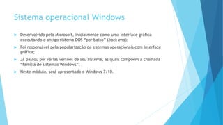 Sistema operacional Windows
 Desenvolvido pela Microsoft, inicialmente como uma interface gráfica
executando o antigo sistema DOS “por baixo” (back end);
 Foi responsável pela popularização de sistemas operacionais com interface
gráfica;
 Já passou por várias versões de seu sistema, as quais compõem a chamada
“família de sistemas Windows”;
 Neste módulo, será apresentado o Windows 7/10.
 