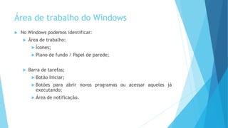 Área de trabalho do Windows
 No Windows podemos identificar:
 Área de trabalho:
 Ícones;
 Plano de fundo / Papel de parede;
 Barra de tarefas;
 Botão Iniciar;
 Botões para abrir novos programas ou acessar aqueles já
executando;
 Área de notificação.
 