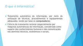 O que é Informática?
 Tratamento automático da informação, por meio da
utilização de técnicas, procedimentos e equipamentos
adequados, tendo por base os computadores;
 Ciência do tratamento racional (especialmente por
máquinas automáticas) da informação, considerada como
suporte dos conhecimentos humanos e das comunicações
nos domínios técnicos, econômicos e sociais.
 