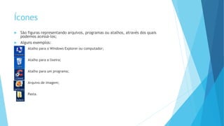Ícones
 São figuras representando arquivos, programas ou atalhos, através dos quais
podemos acessá-los;
 Alguns exemplos:
 Atalho para o Windows Explorer ou computador;
 Atalho para a lixeira;
 Atalho para um programa;
 Arquivo de imagem;
 Pasta.
 