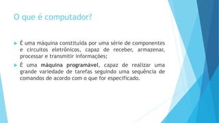 O que é computador?
 É uma máquina constituída por uma série de componentes
e circuitos eletrônicos, capaz de receber, armazenar,
processar e transmitir informações;
 É uma máquina programável, capaz de realizar uma
grande variedade de tarefas seguindo uma sequência de
comandos de acordo com o que for especificado.
 