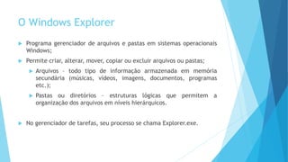 O Windows Explorer
 Programa gerenciador de arquivos e pastas em sistemas operacionais
Windows;
 Permite criar, alterar, mover, copiar ou excluir arquivos ou pastas;
 Arquivos – todo tipo de informação armazenada em memória
secundária (músicas, vídeos, imagens, documentos, programas
etc.);
 Pastas ou diretórios – estruturas lógicas que permitem a
organização dos arquivos em níveis hierárquicos.
 No gerenciador de tarefas, seu processo se chama Explorer.exe.
 