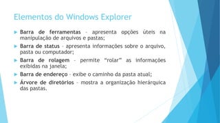 Elementos do Windows Explorer
 Barra de ferramentas – apresenta opções úteis na
manipulação de arquivos e pastas;
 Barra de status – apresenta informações sobre o arquivo,
pasta ou computador;
 Barra de rolagem – permite “rolar” as informações
exibidas na janela;
 Barra de endereço – exibe o caminho da pasta atual;
 Árvore de diretórios – mostra a organização hierárquica
das pastas.
 