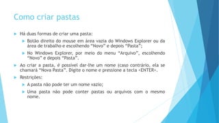 Como criar pastas
 Há duas formas de criar uma pasta:
 Botão direito do mouse em área vazia do Windows Explorer ou da
área de trabalho e escolhendo “Novo” e depois “Pasta”;
 No Windows Explorer, por meio do menu “Arquivo”, escolhendo
“Novo” e depois “Pasta”.
 Ao criar a pasta, é possível dar-lhe um nome (caso contrário, ela se
chamará “Nova Pasta”. Digite o nome e pressione a tecla <ENTER>.
 Restrições:
 A pasta não pode ter um nome vazio;
 Uma pasta não pode conter pastas ou arquivos com o mesmo
nome.
 